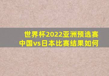 世界杯2022亚洲预选赛中国vs日本比赛结果如何