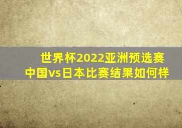 世界杯2022亚洲预选赛中国vs日本比赛结果如何样