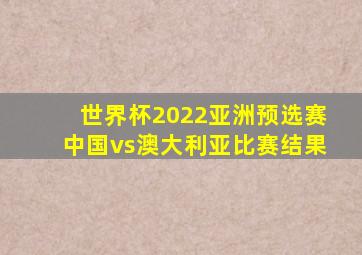 世界杯2022亚洲预选赛中国vs澳大利亚比赛结果