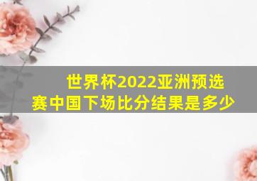 世界杯2022亚洲预选赛中国下场比分结果是多少