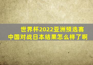 世界杯2022亚洲预选赛中国对战日本结果怎么样了啊