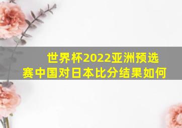 世界杯2022亚洲预选赛中国对日本比分结果如何