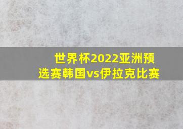 世界杯2022亚洲预选赛韩国vs伊拉克比赛