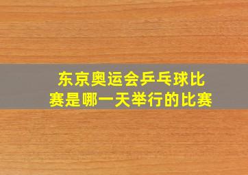 东京奥运会乒乓球比赛是哪一天举行的比赛