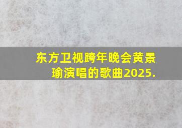 东方卫视跨年晚会黄景瑜演唱的歌曲2025.