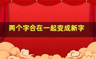 两个字合在一起变成新字