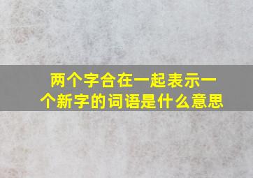 两个字合在一起表示一个新字的词语是什么意思