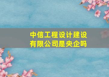 中信工程设计建设有限公司是央企吗