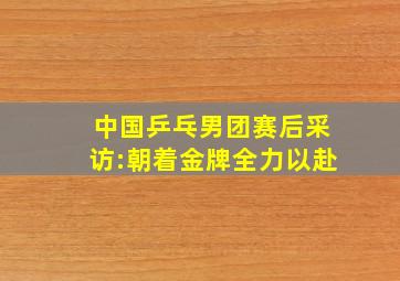 中国乒乓男团赛后采访:朝着金牌全力以赴