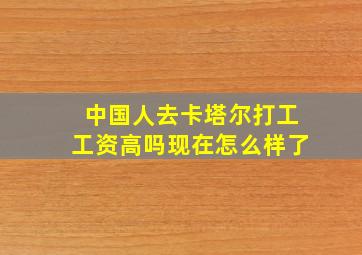 中国人去卡塔尔打工工资高吗现在怎么样了