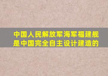 中国人民解放军海军福建舰是中国完全自主设计建造的