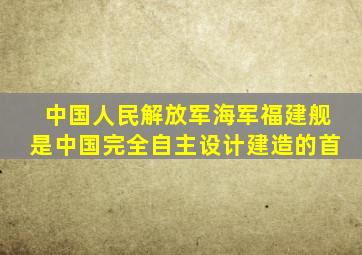 中国人民解放军海军福建舰是中国完全自主设计建造的首