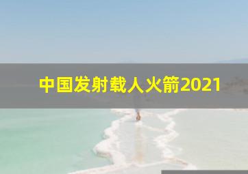 中国发射载人火箭2021