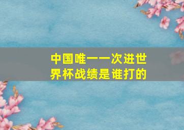 中国唯一一次进世界杯战绩是谁打的