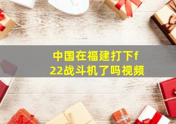 中国在福建打下f22战斗机了吗视频