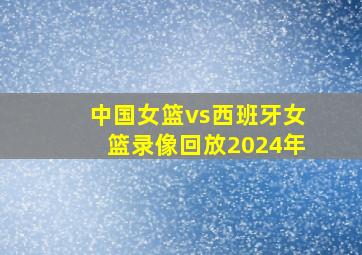 中国女篮vs西班牙女篮录像回放2024年