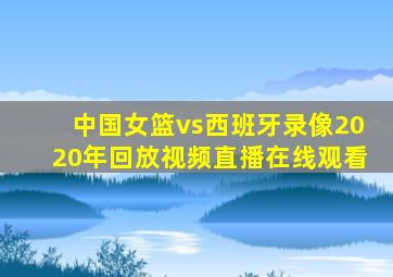 中国女篮vs西班牙录像2020年回放视频直播在线观看