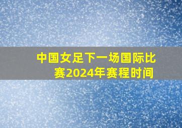 中国女足下一场国际比赛2024年赛程时间