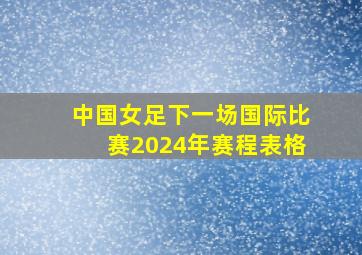 中国女足下一场国际比赛2024年赛程表格