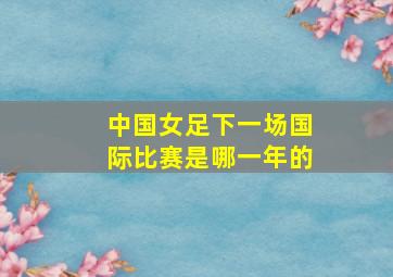 中国女足下一场国际比赛是哪一年的