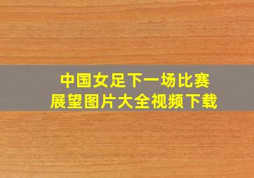 中国女足下一场比赛展望图片大全视频下载