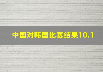 中国对韩国比赛结果10.1