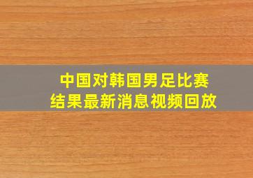 中国对韩国男足比赛结果最新消息视频回放