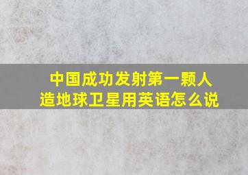 中国成功发射第一颗人造地球卫星用英语怎么说