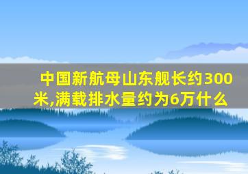 中国新航母山东舰长约300米,满载排水量约为6万什么