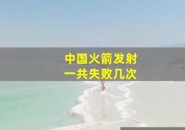 中国火箭发射一共失败几次