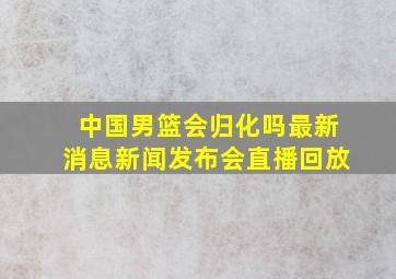 中国男篮会归化吗最新消息新闻发布会直播回放