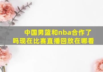 中国男篮和nba合作了吗现在比赛直播回放在哪看