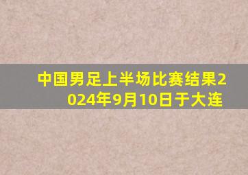 中国男足上半场比赛结果2024年9月10日于大连