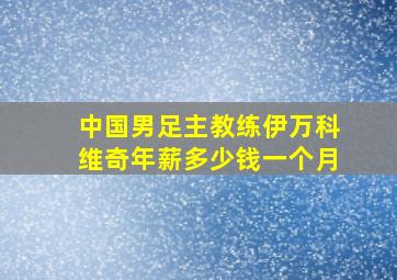 中国男足主教练伊万科维奇年薪多少钱一个月