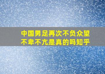 中国男足再次不负众望不卑不亢是真的吗知乎