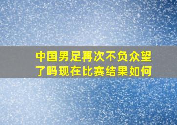 中国男足再次不负众望了吗现在比赛结果如何