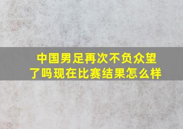 中国男足再次不负众望了吗现在比赛结果怎么样