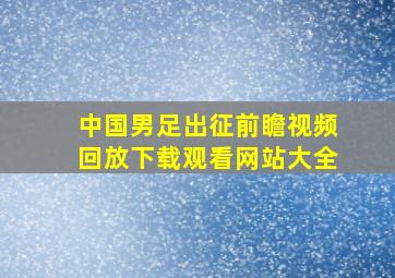 中国男足出征前瞻视频回放下载观看网站大全