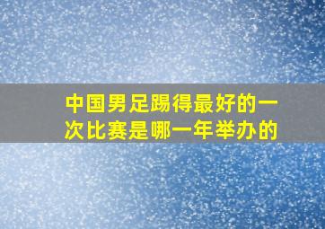 中国男足踢得最好的一次比赛是哪一年举办的