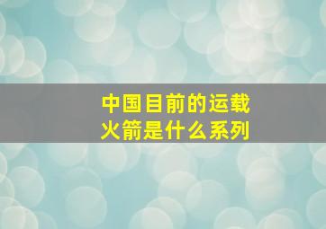 中国目前的运载火箭是什么系列