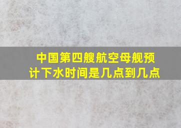 中国第四艘航空母舰预计下水时间是几点到几点