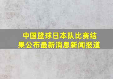 中国篮球日本队比赛结果公布最新消息新闻报道