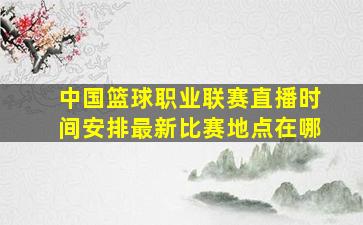 中国篮球职业联赛直播时间安排最新比赛地点在哪