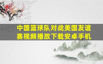 中国篮球队对战美国友谊赛视频播放下载安卓手机