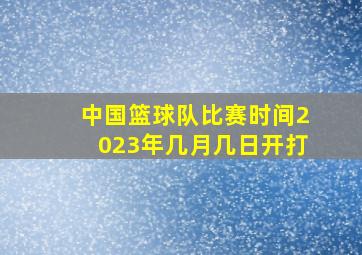 中国篮球队比赛时间2023年几月几日开打