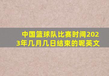 中国篮球队比赛时间2023年几月几日结束的呢英文