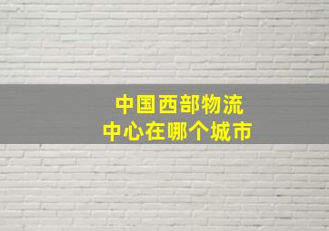 中国西部物流中心在哪个城市