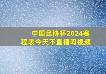 中国足协杯2024赛程表今天不直播吗视频