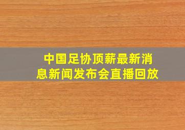 中国足协顶薪最新消息新闻发布会直播回放