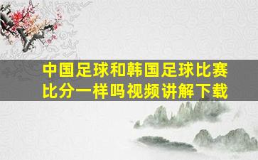 中国足球和韩国足球比赛比分一样吗视频讲解下载